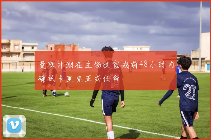 曼联计划在主场收官战前48小时内确认卡里克正式任命